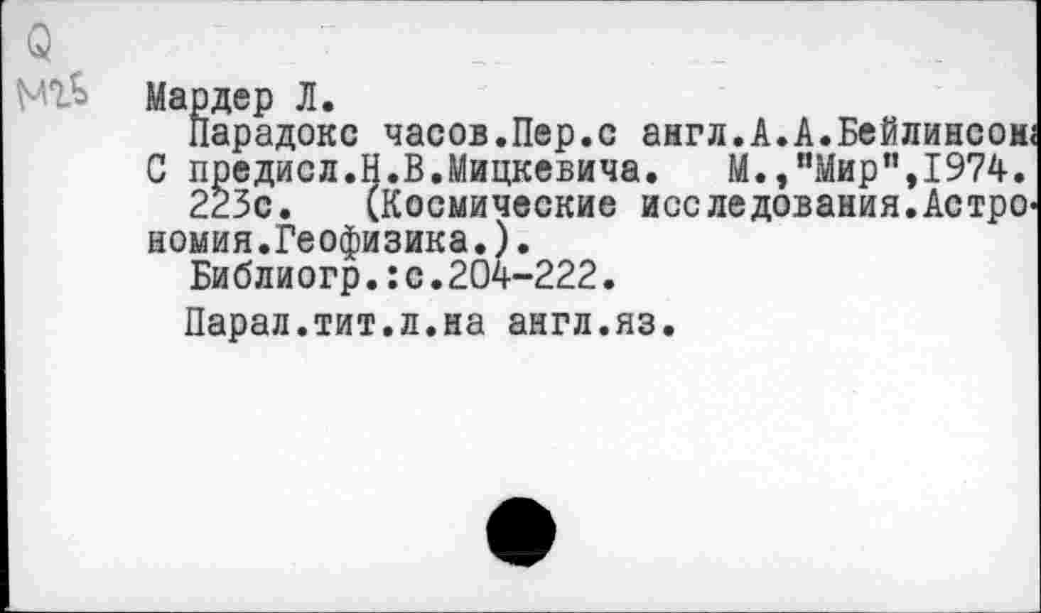 ﻿О "	“
МТ5 Мардер Л.
Парадокс часов.Пер.с англ.А.А.Бейлинсом;
С предисл.Н.В.Мицкевича.	М.,“Мир",1974.
223с. (Космические исследования.Астрономия.Геофизика. ) •
Библиогр.:с.204-222.
Парал.тит.л.на англ.яз.